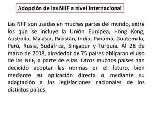 Las NIIF son usadas en muchas partes del mundo, entre
los que se incluye la Unión Europea, Hong Kong,
Australia, Malasia, Pakistán, India, Panamá, Guatemala,
Perú, Rusia, Sudáfrica, Singapur y Turquía. Al 28 de
marzo de 2008, alrededor de 75 países obligaran el uso
de las NIIF, o parte de ellas. Otros muchos países han
decidido adoptar las normas en el futuro, bien
mediante su aplicación directa o mediante su
adaptación a las legislaciones nacionales de los
distintos países.
Adopción de las NIIF a nivel internacional
 