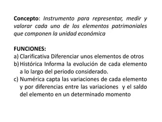 Concepto: Instrumento para representar, medir y
valorar cada uno de los elementos patrimoniales
que componen la unidad económica
FUNCIONES:
a) Clarificativa Diferenciar unos elementos de otros
b)Histórica Informa la evolución de cada elemento
a lo largo del periodo considerado.
c) Numérica capta las variaciones de cada elemento
y por diferencias entre las variaciones y el saldo
del elemento en un determinado momento
 
