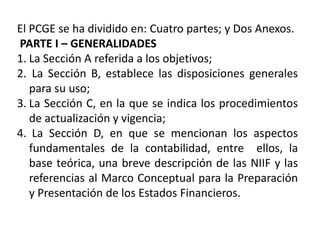 El PCGE se ha dividido en: Cuatro partes; y Dos Anexos.
PARTE I – GENERALIDADES
1. La Sección A referida a los objetivos;
2. La Sección B, establece las disposiciones generales
para su uso;
3. La Sección C, en la que se indica los procedimientos
de actualización y vigencia;
4. La Sección D, en que se mencionan los aspectos
fundamentales de la contabilidad, entre ellos, la
base teórica, una breve descripción de las NIIF y las
referencias al Marco Conceptual para la Preparación
y Presentación de los Estados Financieros.
 