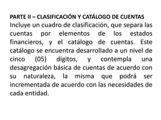 PARTE II – CLASIFICACIÓN Y CATÁLOGO DE CUENTAS
Incluye un cuadro de clasificación, que separa las
cuentas por elementos de los estados
financieros, y el catálogo de cuentas. Este
catálogo se encuentra desarrollado a un nivel de
cinco (05) dígitos, y contempla una
desagregación básica de cuentas de acuerdo con
su naturaleza, la misma que podrá ser
incrementada de acuerdo con las necesidades de
cada entidad.
 