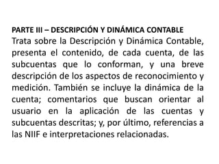 PARTE III – DESCRIPCIÓN Y DINÁMICA CONTABLE
Trata sobre la Descripción y Dinámica Contable,
presenta el contenido, de cada cuenta, de las
subcuentas que lo conforman, y una breve
descripción de los aspectos de reconocimiento y
medición. También se incluye la dinámica de la
cuenta; comentarios que buscan orientar al
usuario en la aplicación de las cuentas y
subcuentas descritas; y, por último, referencias a
las NIIF e interpretaciones relacionadas.
 