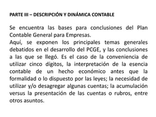 PARTE III – DESCRIPCIÓN Y DINÁMICA CONTABLE
Se encuentra las bases para conclusiones del Plan
Contable General para Empresas.
Aquí, se exponen los principales temas generales
debatidos en el desarrollo del PCGE, y las conclusiones
a las que se llegó. Es el caso de la conveniencia de
utilizar cinco dígitos, la interpretación de la esencia
contable de un hecho económico antes que la
formalidad o lo dispuesto por las leyes; la necesidad de
utilizar y/o desagregar algunas cuentas; la acumulación
versus la presentación de las cuentas o rubros, entre
otros asuntos.
 