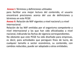 Anexo I: Términos y definiciones utilizados
para facilitar una mejor lectura del contenido, el usuario
encontrará precisiones acerca del uso de definiciones y
términos en este PCGE
Anexo II: Relación de NIIF vigentes a nivel nacional y a nivel
Internacional.
Relación de las NIIF emitidas por el organismo competente a
nivel internacional y las que han sido oficializadas a nivel
nacional, indicando las fechas de vigencia correspondientes.
No obstante que este PCGE ha sido diseñado para empresas,
es decir, para actividades que persiguen fines de lucro, de
cualquier tamaño o sector económico, su contenido, con
cambios reducidos, puede ser adaptado a otras entidades.
 