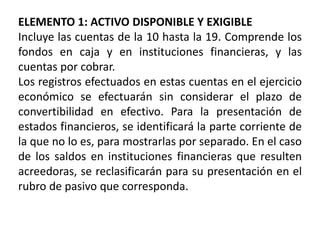 ELEMENTO 1: ACTIVO DISPONIBLE Y EXIGIBLE
Incluye las cuentas de la 10 hasta la 19. Comprende los
fondos en caja y en instituciones financieras, y las
cuentas por cobrar.
Los registros efectuados en estas cuentas en el ejercicio
económico se efectuarán sin considerar el plazo de
convertibilidad en efectivo. Para la presentación de
estados financieros, se identificará la parte corriente de
la que no lo es, para mostrarlas por separado. En el caso
de los saldos en instituciones financieras que resulten
acreedoras, se reclasificarán para su presentación en el
rubro de pasivo que corresponda.
 