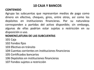 10 CAJA Y BANCOS
CONTENIDO
Agrupa las subcuentas que representan medios de pago como
dinero en efectivo, cheques, giros, entre otros, así como los
depósitos en instituciones financieras. Por su naturaleza
corresponden a partidas del activo disponible; sin embargo,
algunas de ellas podrían estar sujetas a restricción en su
disposición o uso.
NOMENCLATURA DE LAS SUBCUENTAS
101 Caja
102 Fondos fijos
103 Efectivo en tránsito
104 Cuentas corrientes en instituciones financieras
105 Certificados bancarios
106 Depósitos en instituciones financieras
107 Fondos sujetos a restricción
 