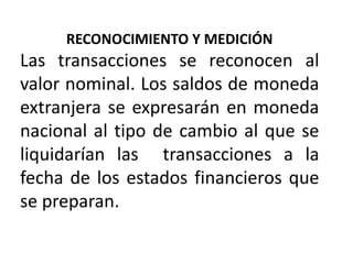 RECONOCIMIENTO Y MEDICIÓN
Las transacciones se reconocen al
valor nominal. Los saldos de moneda
extranjera se expresarán en moneda
nacional al tipo de cambio al que se
liquidarían las transacciones a la
fecha de los estados financieros que
se preparan.
 
