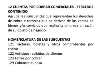 12 CUENTAS POR COBRAR COMERCIALES - TERCEROS
CONTENIDO
Agrupa las subcuentas que representan los derechos
de cobro a terceros que se derivan de las ventas de
bienes y/o servicios que realiza la empresa en razón
de su objeto de negocio.
NOMENCLATURA DE LAS SUBCUENTAS
121 Facturas, boletas y otros comprobantes por
cobrar
122 Anticipos recibidos de clientes
123 Letras por cobrar
129 Cobranza dudosa
 