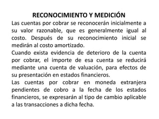 RECONOCIMIENTO Y MEDICIÓN
Las cuentas por cobrar se reconocerán inicialmente a
su valor razonable, que es generalmente igual al
costo. Después de su reconocimiento inicial se
medirán al costo amortizado.
Cuando exista evidencia de deterioro de la cuenta
por cobrar, el importe de esa cuenta se reducirá
mediante una cuenta de valuación, para efectos de
su presentación en estados financieros.
Las cuentas por cobrar en moneda extranjera
pendientes de cobro a la fecha de los estados
financieros, se expresarán al tipo de cambio aplicable
a las transacciones a dicha fecha.
 