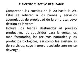 ELEMENTO 2: ACTIVO REALIZABLE
Comprende las cuentas de la 20 hasta la 29.
Éstas se refieren a los bienes y servicios
acumulados de propiedad de la empresa, cuyo
destino es la venta.
Incluye los bienes destinados al proceso
productivo, los adquiridos para la venta, los
manufacturados, los recursos naturales y los
productos biológicos, así como las existencias
de servicios, cuyo ingreso asociado aún no se
devenga.
 