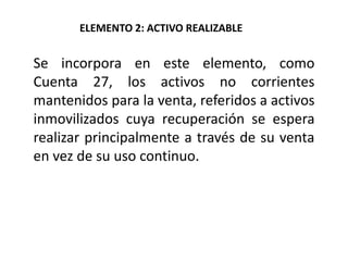 Se incorpora en este elemento, como
Cuenta 27, los activos no corrientes
mantenidos para la venta, referidos a activos
inmovilizados cuya recuperación se espera
realizar principalmente a través de su venta
en vez de su uso continuo.
ELEMENTO 2: ACTIVO REALIZABLE
 