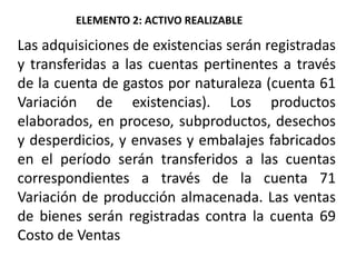 Las adquisiciones de existencias serán registradas
y transferidas a las cuentas pertinentes a través
de la cuenta de gastos por naturaleza (cuenta 61
Variación de existencias). Los productos
elaborados, en proceso, subproductos, desechos
y desperdicios, y envases y embalajes fabricados
en el período serán transferidos a las cuentas
correspondientes a través de la cuenta 71
Variación de producción almacenada. Las ventas
de bienes serán registradas contra la cuenta 69
Costo de Ventas
ELEMENTO 2: ACTIVO REALIZABLE
 