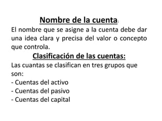Nombre de la cuenta:
El nombre que se asigne a la cuenta debe dar
una idea clara y precisa del valor o concepto
que controla.
Clasificación de las cuentas:
Las cuantas se clasifican en tres grupos que
son:
- Cuentas del activo
- Cuentas del pasivo
- Cuentas del capital
 