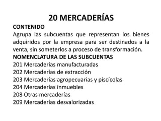 20 MERCADERÍAS
CONTENIDO
Agrupa las subcuentas que representan los bienes
adquiridos por la empresa para ser destinados a la
venta, sin someterlos a proceso de transformación.
NOMENCLATURA DE LAS SUBCUENTAS
201 Mercaderías manufacturadas
202 Mercaderías de extracción
203 Mercaderías agropecuarias y piscícolas
204 Mercaderías inmuebles
208 Otras mercaderías
209 Mercaderías desvalorizadas
 