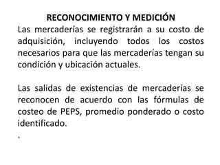 RECONOCIMIENTO Y MEDICIÓN
Las mercaderías se registrarán a su costo de
adquisición, incluyendo todos los costos
necesarios para que las mercaderías tengan su
condición y ubicación actuales.
Las salidas de existencias de mercaderías se
reconocen de acuerdo con las fórmulas de
costeo de PEPS, promedio ponderado o costo
identificado.
.
 