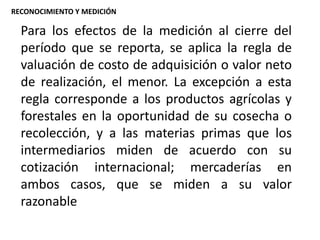 Para los efectos de la medición al cierre del
período que se reporta, se aplica la regla de
valuación de costo de adquisición o valor neto
de realización, el menor. La excepción a esta
regla corresponde a los productos agrícolas y
forestales en la oportunidad de su cosecha o
recolección, y a las materias primas que los
intermediarios miden de acuerdo con su
cotización internacional; mercaderías en
ambos casos, que se miden a su valor
razonable
RECONOCIMIENTO Y MEDICIÓN
 