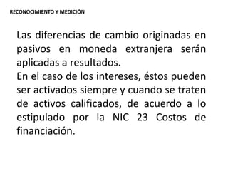 Las diferencias de cambio originadas en
pasivos en moneda extranjera serán
aplicadas a resultados.
En el caso de los intereses, éstos pueden
ser activados siempre y cuando se traten
de activos calificados, de acuerdo a lo
estipulado por la NIC 23 Costos de
financiación.
RECONOCIMIENTO Y MEDICIÓN
 