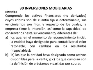 30 INVERSIONES MOBILIARIAS
CONTENIDO
Comprende los activos financieros (no derivados)
cuyos cobros son de cuantía fija o determinable, sus
vencimientos son fijos, y respecto de los cuales, la
empresa tiene la intención, así como la capacidad, de
conservarlos hasta su vencimiento, diferentes de:
a) los que, en el momento de reconocimiento inicial,
la entidad haya designado para contabilizar al valor
razonable, con cambios en los resultados
(negociables);
b) b) los que la entidad haya designado como activos
disponibles para la venta; y, c) los que cumplan con
la definición de préstamos y partidas por cobrar.
 