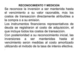 RECONOCIMIENTO Y MEDICIÓN
Se reconoce la inversión a ser mantenida hasta
el vencimiento a su valor razonable, más los
costos de transacción directamente atribuibles a
la compra o a su emisión.
Los instrumentos financieros representativos de
deuda se registrarán al costo de adquisición, el
que incluye todos los costos de transacción.
Con posterioridad a su reconocimiento inicial, las
inversiones a ser mantenidas hasta el
vencimiento serán medidas al costo amortizado
utilizando el método de la tasa de interés efectiva.
.
 