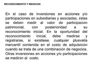 En el caso de inversiones en acciones y/o
participaciones en subsidiarias y asociadas, éstas
se deben medir al valor de participación
patrimonial, con posterioridad a su
reconocimiento inicial. En la oportunidad del
reconocimiento inicial, debe medirse y
registrarse, si existiese, cualquier plusvalía
mercantil contenida en el costo de adquisición
cuando se trata de una combinación de negocios.
Otras inversiones en acciones y/o participaciones
se medirán al costo.
RECONOCIMIENTO Y MEDICIÓN
 