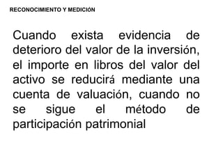 Cuando exista evidencia de
deterioro del valor de la inversión,
el importe en libros del valor del
activo se reducirá mediante una
cuenta de valuación, cuando no
se sigue el método de
participación patrimonial
RECONOCIMIENTO Y MEDICIÓN
 