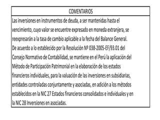 Lasinversioneseninstrumentosdedeuda,asermantenidashastael
vencimiento,cuyovalorseencuentreexpresadoenmonedaextranjera,se
reexpresaránalatasadecambioaplicablealafechadelBalanceGeneral.
DeacuerdoaloestablecidoporlaResoluciónNº038-2005-EF/93.01del
ConsejoNormativodeContabilidad,semantieneenelPerúlaaplicacióndel
MétododeParticipaciónPatrimonialenlaelaboracióndelosestados
financierosindividuales,paralavaluacióndelasinversionesensubsidiarias,
entidadescontroladasconjuntamenteyasociadas,enadiciónalosmétodos
establecidosenlaNIC27Estadosfinancierosconsolidadoseindividualesyen
laNIC28Inversionesenasociadas.
COMENTARIOS
 