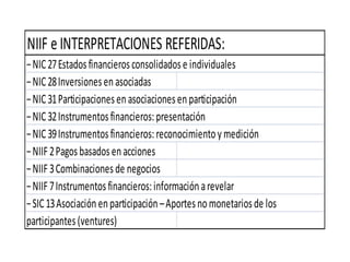 NIIF eINTERPRETACIONES REFERIDAS:
−NIC27Estadosfinancierosconsolidadose individuales
−NIC28Inversionesenasociadas
−NIC31Participacionesenasociacionesenparticipación
−NIC32Instrumentosfinancieros:presentación
−NIC39Instrumentosfinancieros:reconocimientoymedición
−NIIF2Pagosbasadosenacciones
−NIIF3Combinacionesde negocios
−NIIF7Instrumentosfinancieros:informaciónarevelar
−SIC13Asociaciónenparticipación–Aportesnomonetariosde los
participantes(ventures)
 