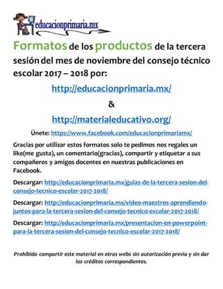 Formatosde los productos de la tercera
sesióndel mes de noviembre del consejo técnico
escolar 2017 – 2018 por:
http://educacionprimaria.mx/
&
http://materialeducativo.org/
Únete: https://www.facebook.com/educacionprimariamx/
Gracias por utilizar estos formatos solo te pedimos nos regales un
like(me gusta), un comentario(gracias), compartir y etiquetar a sus
compañeros y amigos docentes en nuestras publicaciones en
Facebook.
Descargar: http://educacionprimaria.mx/guias-de-la-tercera-sesion-del-
consejo-tecnico-escolar-2017-2018/
Descargar: http://educacionprimaria.mx/video-maestros-aprendiendo-
juntos-para-la-tercera-sesion-del-consejo-tecnico-escolar-2017-2018/
Descargar: http://educacionprimaria.mx/presentacion-en-powerpoint-
para-la-tercera-sesion-del-consejo-tecnico-escolar-2017-2018/
Prohibido compartir este material en otras webs sin autorización previa y sin dar
los créditos correspondientes.
 