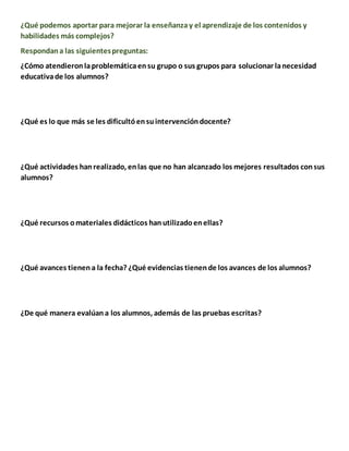 ¿Qué podemos aportar para mejorar la enseñanzay el aprendizaje de los contenidos y
habilidades más complejos?
Respondana las siguientespreguntas:
¿Cómo atendieronlaproblemáticaensu grupo o sus grupos para solucionar lanecesidad
educativade los alumnos?
¿Qué es lo que más se les dificultóensuintervencióndocente?
¿Qué actividades hanrealizado, enlas que no han alcanzado los mejores resultados consus
alumnos?
¿Qué recursos omateriales didácticos hanutilizadoenellas?
¿Qué avances tienena la fecha? ¿Qué evidencias tienende los avances de los alumnos?
¿De qué manera evalúana los alumnos, además de las pruebas escritas?
 