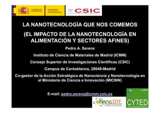 LA NANOTECNOLOGÍA QUE NOS COMEMOS
    (EL IMPACTO DE LA NANOTECNOLOGÍA EN
       ALIMENTACIÓN Y SECTORES AFINES)
                           Pedro A. Serena
         Instituto de Ciencia de Materiales de Madrid (ICMM)
        Consejo Superior de Investigaciones Científicas (CSIC)
               Campus de Cantoblanco, 28049-Madrid
Co-gestor de la Acción Estratégica de Nanociencia y Nanotecnología en
            el Ministerio de Ciencia e Innovación (MICINN)


                 E-mail: pedro.serena@icmm.csic.es
                                                                 1
 