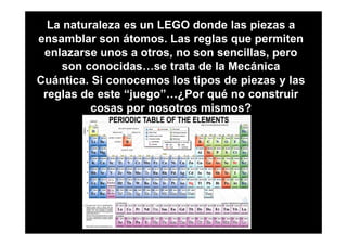 La naturaleza es un LEGO donde las piezas a
ensamblar son átomos. Las reglas que permiten
 enlazarse unos a otros, no son sencillas, pero
     son conocidas…se trata de la Mecánica
Cuántica. Si conocemos los tipos de piezas y las
 reglas de este “juego”…¿Por qué no construir
          cosas por nosotros mismos?
 