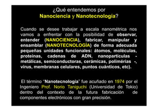¿Qué entendemos por
         Nanociencia y Nanotecnología?

Cuando se desee trabajar a escala nanométrica nos
vamos a enfrentar con la posibilidad de observar,
entender (NANOCIENCIA), fabricar, manipular y
ensamblar (NANOTECNOLOGÍA) de forma adecuada
pequeñas unidades funcionales: átomos, moléculas,
proteínas, cadenas de ADN, nanopartículas -
metálicas, semiconductoras, cerámicas, polimérias -,
virus, membranas celulares, puntos cuánticos, etc).


 El término “Nanotecnología” fue acuñado en 1974 por el
Ingeniero Prof. Norio Taniguchi (Universidad de Tokio)
dentro del contexto de la futura fabricación        de
componentes electrónicos con gran precisión.
 