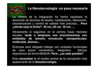 La Nanotecnología: un paso necesario

La carrera de la integración ha hecho necesario el
desarrollo de técnicas de diseño, modelización, fabricación,
caracterización y control de calidad más precisas… Pero
¿dónde está el límite? 30 nm, 20 nm, 10 nm, …
Obviamente si seguimos en la carrera hacia menores
escalas, tarde o temprano nos encontraremos con
entidades de tamaño minúsculo: nanopartículas,
moléculas, átomos...
Entonces será obligado trabajar con unidades funcionales
de unos pocos nanómetros, integrarlos,            fabricar
dispositivos de forma MASIVA. Pero.. ¿es esto posible?
Esta necesidad es el núcleo central de la concepción más
apasionante de la Nanotecnología.
 