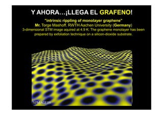 Y AHORA…¡LLEGA EL GRAFENO!
             "intrinsic rippling of monolayer graphene"
       Mr. Torge Mashoff. RWTH Aachen University (Germany)
3-dimensional STM image aquired at 4.9 K. The graphene monolayer has been
       prepared by exfoliation technique on a silicon-dioxide substrate.
 