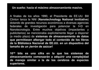 Un sueño: hacia el máximo almacenamiento masivo.

A finales de los años 1990, el Presidente de EE.UU. Bill
Clinton lanza la NNI (Nanotechnology National Innitiative)
dotando de grandes recursos económicos a diversas agencias
federales de investigación para potenciar la I+D en
Nanotecnología. Entre muchos objetivos (impactantes y
publicitarios) se mencionaba explícitamente llegar a disponer
(a medio plazo) de sistemas de almacenamiento de datos
que permitiesen albergar todo el contenido de los libros
de la Biblioteca Nacional de EE.UU. en un dispositivo del
tamaño de un ¡terrón de azúcar!

1014 bits es una cifra en la que los sistemas de
almacenamiento comenzarán a adquirir una complejidad
de manejo similar a la de los cerebros de especies
superiores.
 