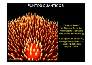 PUNTOS CUÁNTICOS




                "Quantum Forest"
              Mr Thorsten Dziomba.
             Physikalisch-Technische
             Bundesanstalt (Germany)

             GeSi quantum dots on Si,
             average diameter approx.
               70 nm, typical height
                  approx. 15 nm
 