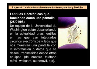 Impresión de circuitos sobre elementos transparentes y flexibles

Lentillas electrónicas que
funcionan como una pantalla
(25/01/08)
Un equipo de la Universidad de
Washington están desarrollando
en la actualidad unas lentillas
en las que van integrados
circuitos electrónicos y leds que
nos muestran una pantalla con
la información o datos que se
desee, transmitidos desde otros
equipos (de nuestro teléfono
móvil, webcam, automóvil, etc).
 