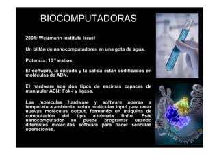 BIOCOMPUTADORAS
2001: Weizmann Institute Israel

Un billón de nanocomputadores en una gota de agua.

Potencia: 10-9 watios

El software, la entrada y la salida están codificados en
moléculas de ADN.

El hardware son dos tipos de enzimas capaces de
manipular ADN: Fok-I y ligasa.

Las moléculas hardware y software operan a
temperatura ambiente sobre moléculas input para crear
nuevas moléculas output, formando un máquina de
computación    del    tipo  autómata   finito.    Este
nanocomputador     se    puede  programar      usando
diferentes moléculas software para hacer sencillas
operaciones.
 