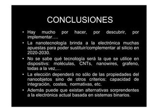 CONCLUSIONES
• Hay mucho por hacer, por descubrir, por
  implementar….
• La nanotecnología brinda a la electrónica muchas
  apuestas para poder sustituir/complementar al silicio en
  2020-2030.
• No se sabe qué tecnología será la que se utilice en
  dispositivs: moléculas, CNTs, nanowires, grafeno,
  todas a la vez,…
• La elección dependerá no sólo de las propiedades del
  nanoobjetos sino de otros criterios: capacidad de
  integración, costes, normativas, etc.
• Además puede que existan alternativas sorprendentes
  a la electrónica actual basada en sistemas binarios.
 