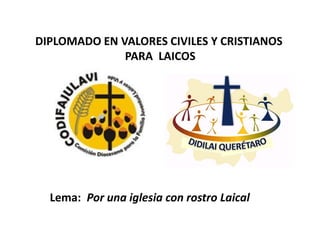 DIPLOMADO EN VALORES CIVILES Y CRISTIANOS
              PARA LAICOS




  Lema: Por una iglesia con rostro Laical
 