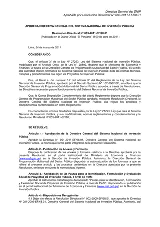 Directiva General del SNIP
Aprobada por Resolución Directoral N° 003-2011-EF/68.01

APRUEBA DIRECTIVA GENERAL DEL SISTEMA NACIONAL DE INVERSIÓN PÚBLICA
Resolución Directoral N° 003-2011-EF/68.01
(Publicada en el Diario Oficial “El Peruano” el 09 de abril de 2011)

Lima, 24 de marzo de 2011
CONSIDERANDO:
Que, el artículo 3° de la Ley Nº 27293, Ley del Sistema Nacional de Inversión Pública,
modificado por el Artículo Único de la Ley N° 28802, dispone que el Ministerio de Economía y
Finanzas, a través de la Dirección General de Programación Multianual del Sector Público, es la más
alta autoridad técnico normativa del Sistema Nacional de Inversión Pública; dicta las normas técnicas,
métodos y procedimientos que rigen los Proyectos de Inversión Pública;
Que, el literal a. del numeral 3.2 del artículo 3° del Reglamento de la Ley del Sistema
Nacional de Inversión Pública, aprobado por el Decreto Supremo Nº 102-2007-EF, establece que la
Dirección General de Programación Multianual del Sector Público aprueba, a través de Resoluciones,
las Directivas necesarias para el funcionamiento del Sistema Nacional de Inversión Pública;
Que, la Quinta Disposición Complementaria del citado Reglamento dispone que la Dirección
General de Programación Multianual del Sector Público aprobará, mediante Resolución Directoral, la
Directiva General del Sistema Nacional de Inversión Pública que regule los procesos y
procedimientos contemplados en dicho Reglamento;
En concordancia con las facultades dispuestas por la Ley Nº 27293, Ley que crea el Sistema
Nacional de Inversión Pública, y sus modificatorias; normas reglamentarias y complementarias y la
Resolución Ministerial Nº 005-2011-EF/10;

SE RESUELVE:
Artículo 1.- Aprobación de la Directiva General del Sistema Nacional de Inversión
Pública
Aprobar la Directiva N° 001-2011-EF/68.01, Directiva General del Sistema Nacional de
Inversión Pública, la misma que forma parte integrante de la presente Resolución.
Artículo 2.- Publicación de Anexos y Formatos
Disponer la publicación de los anexos y formatos relativos a la Directiva aprobada por la
presente Resolución en el portal institucional del Ministerio de Economía y Finanzas
(www.mef.gob.pe) en la Sección de Inversión Pública. Asimismo, la Dirección General de
Programación Multianual del Sector Público dispondrá la automatización de los formatos a que se
refiere el presente artículo y los procesos contenidos en la Directiva aprobada por la presente
Resolución, teniendo en cuenta la normatividad vigente.
Artículo 3.- Aprobación de las Pautas para la Identificación, Formulación y Evaluación
Social de Proyectos de Inversión Pública, a nivel de Perfil
Aprobar el instrumento metodológico denominado “Pautas para la Identificación, Formulación
y Evaluación Social de Proyectos de Inversión Pública, a nivel de Perfil”, disponiendo su publicación
en el portal institucional del Ministerio de Economía y Finanzas (www.mef.gob.pe) en la Sección de
Inversión Pública.
Artículo 4.- Disposiciones Derogatorias
4.1 Dejar sin efecto la Resolución Directoral Nº 002-2009-EF/68.01, que aprueba la Directiva
Nº 001-2009-EF/68.01, Directiva General del Sistema Nacional de Inversión Pública. Asimismo, así

 