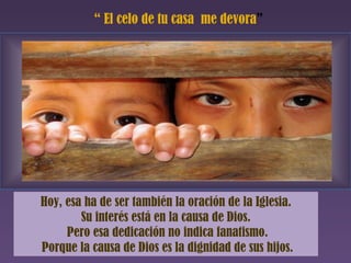 “  El celo de tu casa  me devora ” Hoy, esa ha de ser también la oración de la Iglesia. Su interés está en la causa de Dios. Pero esa dedicación no indica fanatismo. Porque la causa de Dios es la dignidad de sus hijos. 