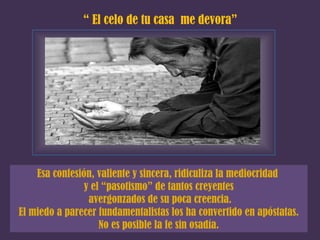 “  El celo de tu casa  me devora” Esa confesión, valiente y sincera, ridiculiza la mediocridad  y el “pasotismo” de tantos creyentes avergonzados de su poca creencia. El miedo a parecer fundamentalistas los ha convertido en apóstatas. No es posible la fe sin osadía. 