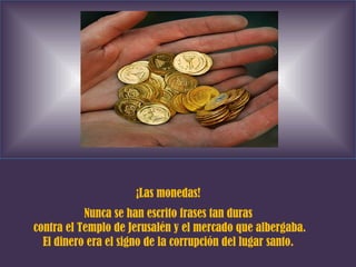 ¡Las monedas! Nunca se han escrito frases tan duras contra el Templo de Jerusalén y el mercado que albergaba. El dinero era el signo de la corrupción del lugar santo. 