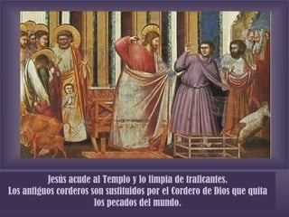 Jesús acude al Templo y lo limpia de traficantes. Los antiguos corderos son sustituidos por el Cordero de Dios que quita los pecados del mundo. 