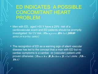 ED INDICATES A POSSIBLE
CONCOMITANT HEART
PROBLEM
• Men with ED, aged >55 Y have a 25% risk of a
cardiovascular event and ED patients should be promptly
investigated for CV risk. (Tho m pso n IMe t alJAMA
20 0 5; 29 4: 29 9 6 -30 0 2)
• The recognition of ED as a warning sign of silent vascular
disease has led to the concept that a man with ED but no
cardiac symptoms is a cardiac or (vascular) patient until
proven otherwise. (Prince to n II: Jackso n G e t al. 20 0 6 . JSe x
Me d)
 