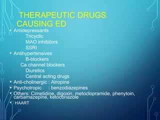 THERAPEUTIC DRUGS
CAUSING ED
• Antidepressants
Tricyclic
MAO inhibitors
SSRI
• Antihypertensives
B-blockers
Ca channel blockers
Diuretics
Central acting drugs
• Anti-cholinergic : Atropine
• Psychotropic : benzodiazepines
• Others: Cimetidine, digoxin, metoclopramide, phenytoin,
carbamazepine, ketoconazole
• HAART
 