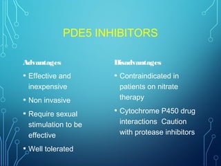 PDE5 INHIBITORS
Advantages
• Effective and
inexpensive
• Non invasive
• Require sexual
stimulation to be
effective
• Well tolerated
Disadvantages
• Contraindicated in
patients on nitrate
therapy
• Cytochrome P450 drug
interactions Caution
with protease inhibitors
 