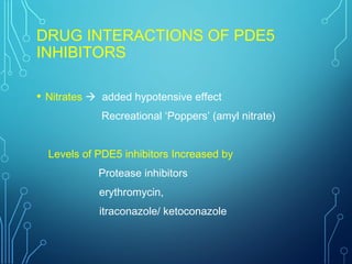 DRUG INTERACTIONS OF PDE5
INHIBITORS
• Nitrates  added hypotensive effect
Recreational ‘Poppers’ (amyl nitrate)
Levels of PDE5 inhibitors Increased by
Protease inhibitors
erythromycin,
itraconazole/ ketoconazole
 