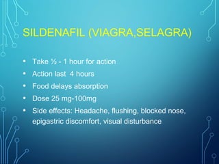SILDENAFIL (VIAGRA,SELAGRA)
• Take ½ - 1 hour for action
• Action last 4 hours
• Food delays absorption
• Dose 25 mg-100mg
• Side effects: Headache, flushing, blocked nose,
epigastric discomfort, visual disturbance
 