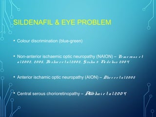 SILDENAFIL & EYE PROBLEM
• Colour discrimination (blue-green)
• Non-anterior ischaemic optic neuropathy (NAION) – Po m e ranz e t
al20 0 2, 20 0 5, Bo shie r e t al20 0 2, Gruhn & Fle de lius 20 0 4
• Anterior ischamic optic neuropathy (AION) – Dhe e r e t al20 0 2
• Central serous chorioretinopathy – Allibhai e t al20 0 4
 